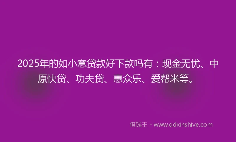 2025年的如小意贷款好下款吗有：现金无忧、中原快贷、功夫贷、惠众乐、爱帮米等。
