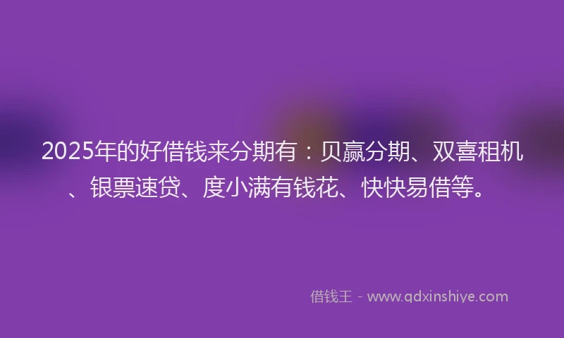 2025年的好借钱来分期有：贝赢分期、双喜租机、银票速贷、度小满有钱花、快快易借等。