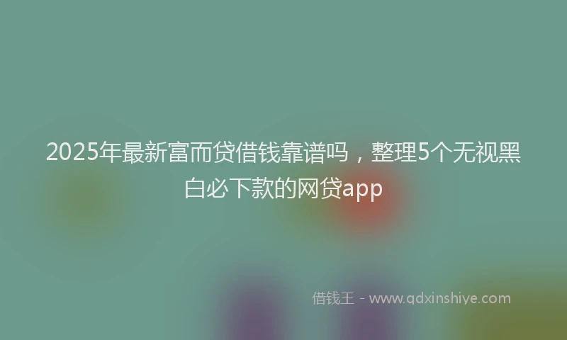2025年最新富而贷借钱靠谱吗，整理5个无视黑白必下款的网贷app