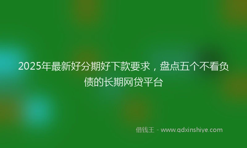 2025年最新好分期好下款要求，盘点五个不看负债的长期网贷平台