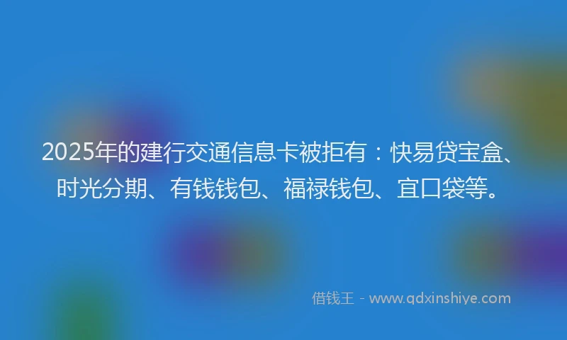 2025年的建行交通信息卡被拒有：快易贷宝盒、时光分期、有钱钱包、福禄钱包、宜口袋等。