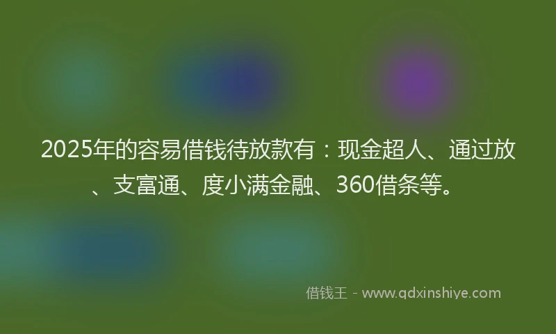 2025年的容易借钱待放款有：现金超人、通过放、支富通、度小满金融、360借条等。