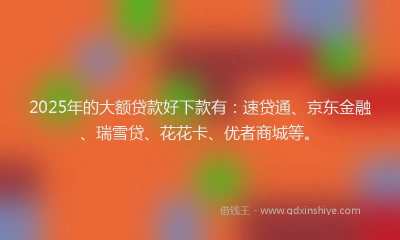 2025年的大额贷款好下款有：速贷通、京东金融、瑞雪贷、花花卡、优者商城等。