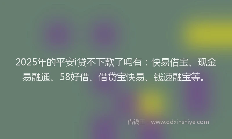 2025年的平安i贷不下款了吗有：快易借宝、现金易融通、58好借、借贷宝快易、钱速融宝等。