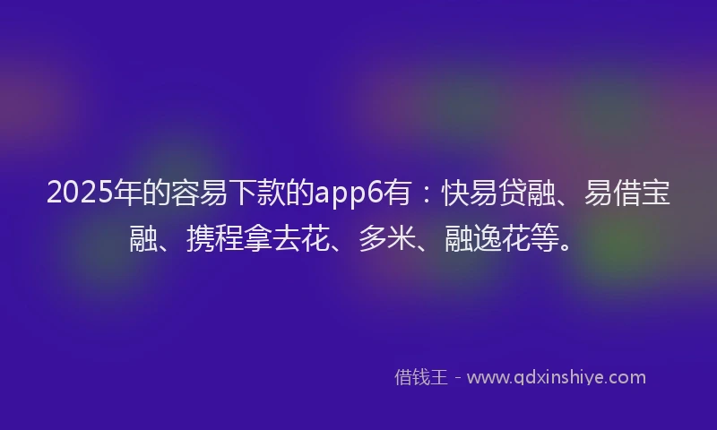 2025年的容易下款的app6有：快易贷融、易借宝融、携程拿去花、多米、融逸花等。