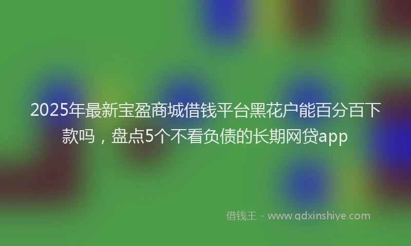 2025年最新宝盈商城借钱平台黑花户能百分百下款吗，盘点5个不看负债的长期网贷app