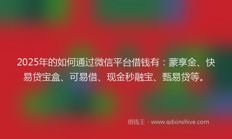 2025年的如何通过微信平台借钱有：蒙享金、快易贷宝盒、可易借、现金秒融宝、甄易贷等。