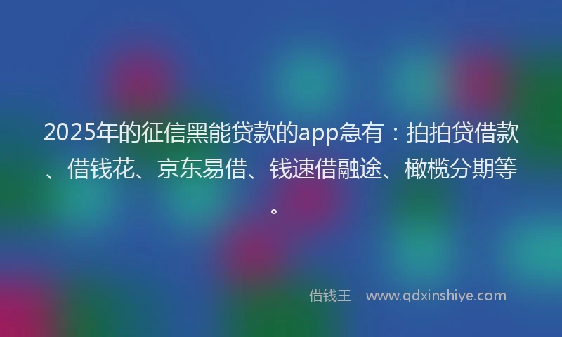 2025年的征信黑能贷款的app急有：拍拍贷借款、借钱花、京东易借、钱速借融途、橄榄分期等。