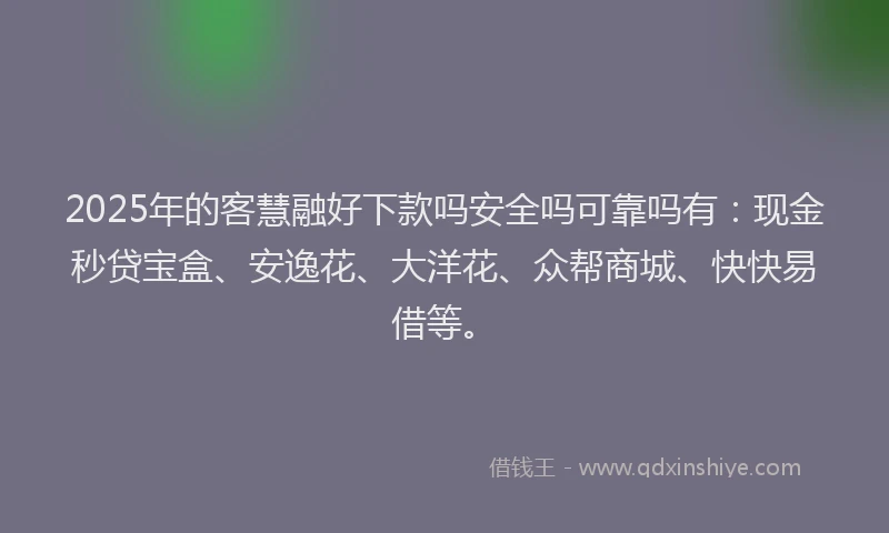 2025年的客慧融好下款吗安全吗可靠吗有：现金秒贷宝盒、安逸花、大洋花、众帮商城、快快易借等。