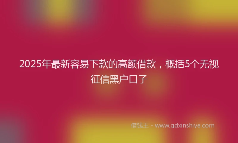 2025年最新容易下款的高额借款，概括5个无视征信黑户口子