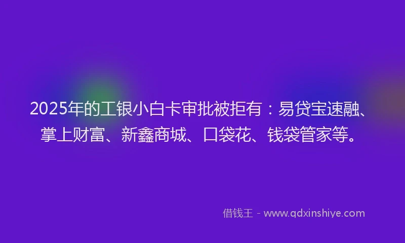 2025年的工银小白卡审批被拒有：易贷宝速融、掌上财富、新鑫商城、口袋花、钱袋管家等。