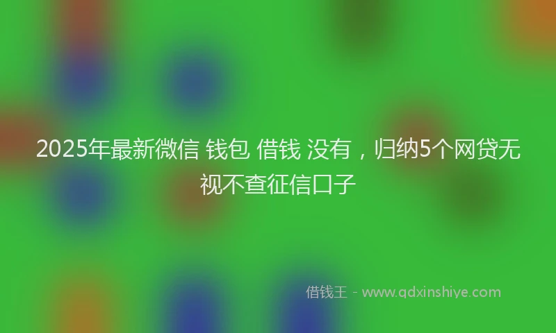 2025年最新微信 钱包 借钱 没有，归纳5个网贷无视不查征信口子