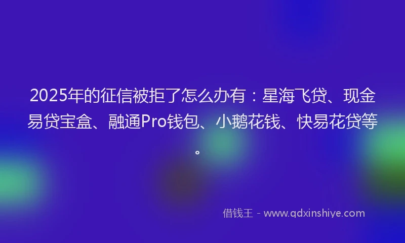 2025年的征信被拒了怎么办有：星海飞贷、现金易贷宝盒、融通Pro钱包、小鹅花钱、快易花贷等。