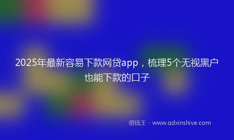 2025年最新容易下款网贷app，梳理5个无视黑户也能下款的口子