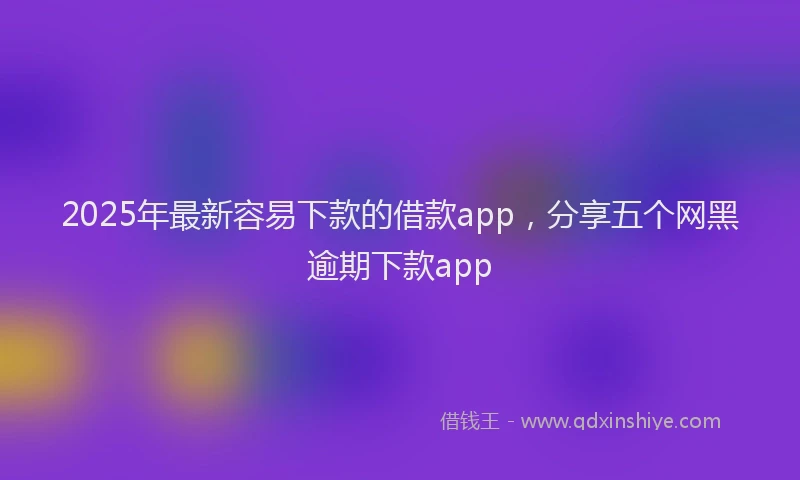 2025年最新容易下款的借款app，分享五个网黑逾期下款app