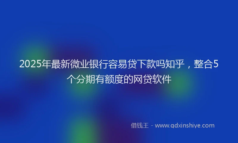 2025年最新微业银行容易贷下款吗知乎，整合5个分期有额度的网贷软件
