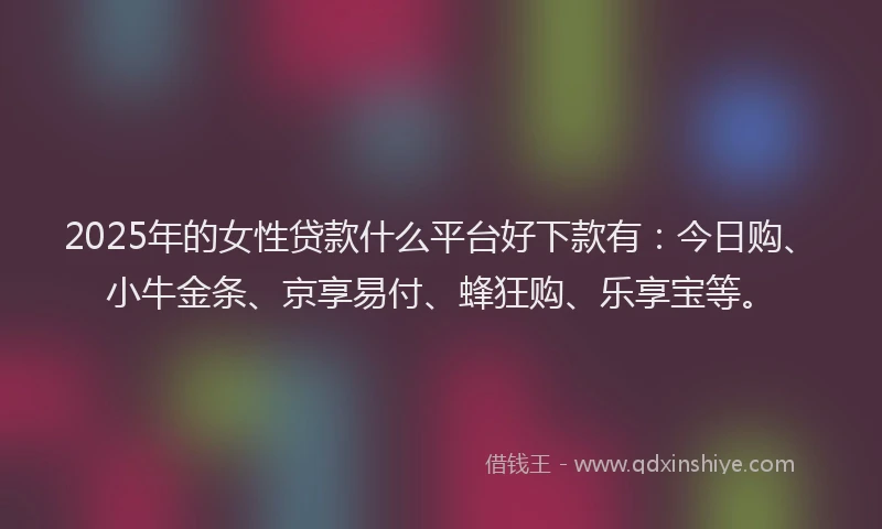2025年的女性贷款什么平台好下款有：今日购、小牛金条、京享易付、蜂狂购、乐享宝等。