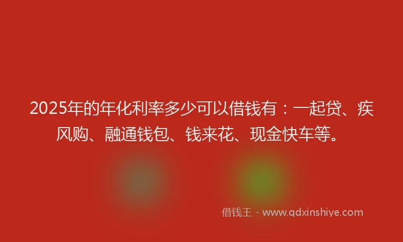 2025年的年化利率多少可以借钱有：一起贷、疾风购、融通钱包、钱来花、现金快车等。