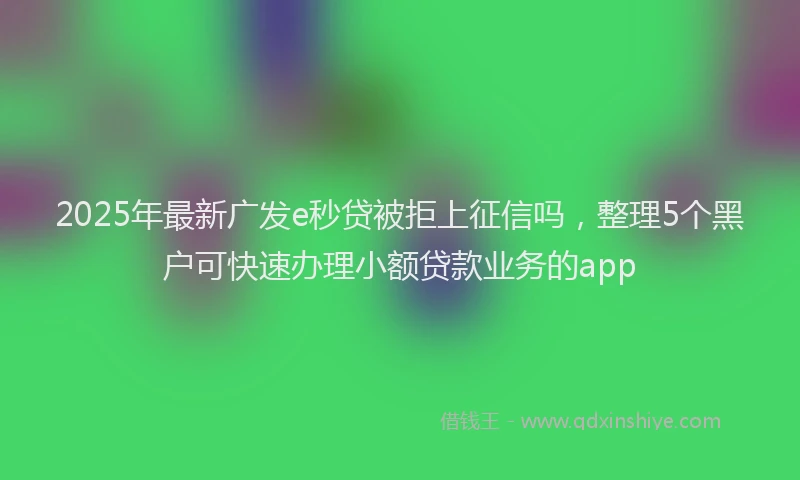 2025年最新广发e秒贷被拒上征信吗，整理5个黑户可快速办理小额贷款业务的app