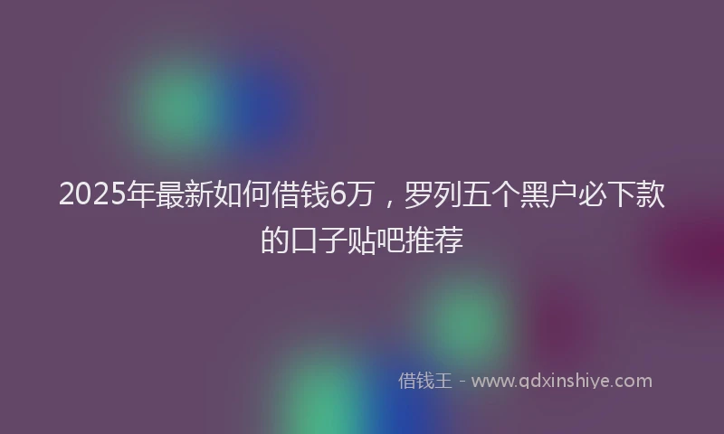 2025年最新如何借钱6万，罗列五个黑户必下款的口子贴吧推荐
