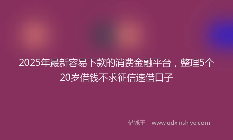 2025年最新容易下款的消费金融平台，整理5个20岁借钱不求征信速借口子