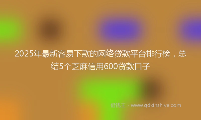 2025年最新容易下款的网络贷款平台排行榜，总结5个芝麻信用600贷款口子
