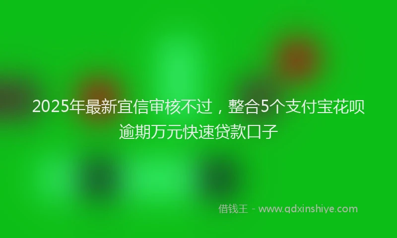 2025年最新宜信审核不过，整合5个支付宝花呗逾期万元快速贷款口子