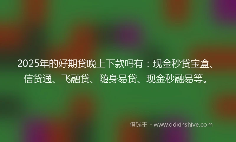 2025年的好期贷晚上下款吗有：现金秒贷宝盒、信贷通、飞融贷、随身易贷、现金秒融易等。