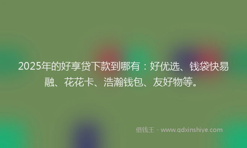 2025年的好享贷下款到哪有：好优选、钱袋快易融、花花卡、浩瀚钱包、友好物等。