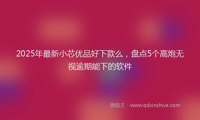 2025年最新小芯优品好下款么，盘点5个高炮无视逾期能下的软件