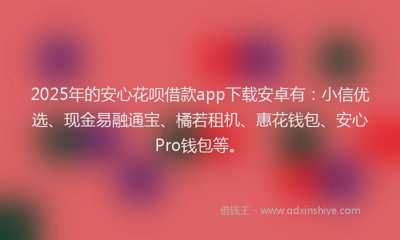 2025年的安心花呗借款app下载安卓有：小信优选、现金易融通宝、橘若租机、惠花钱包、安心Pro钱包等。