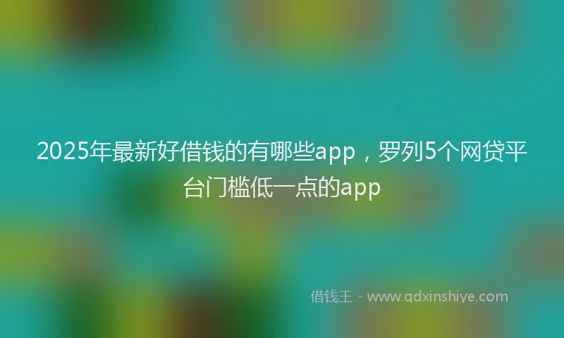 2025年最新好借钱的有哪些app，罗列5个网贷平台门槛低一点的app