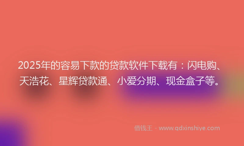 2025年的容易下款的贷款软件下载有：闪电购、天浩花、星辉贷款通、小爱分期、现金盒子等。