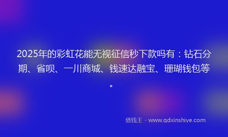 2025年的彩虹花能无视征信秒下款吗有：钻石分期、省呗、一川商城、钱速达融宝、珊瑚钱包等。