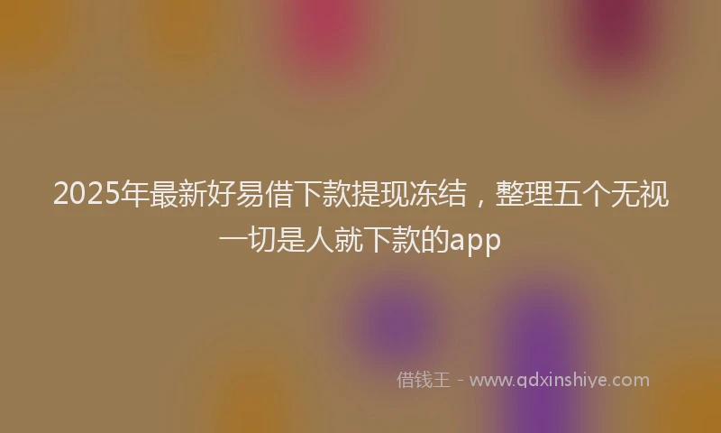2025年最新好易借下款提现冻结，整理五个无视一切是人就下款的app