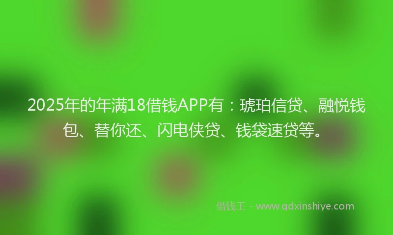 2025年的年满18借钱APP有：琥珀信贷、融悦钱包、替你还、闪电侠贷、钱袋速贷等。
