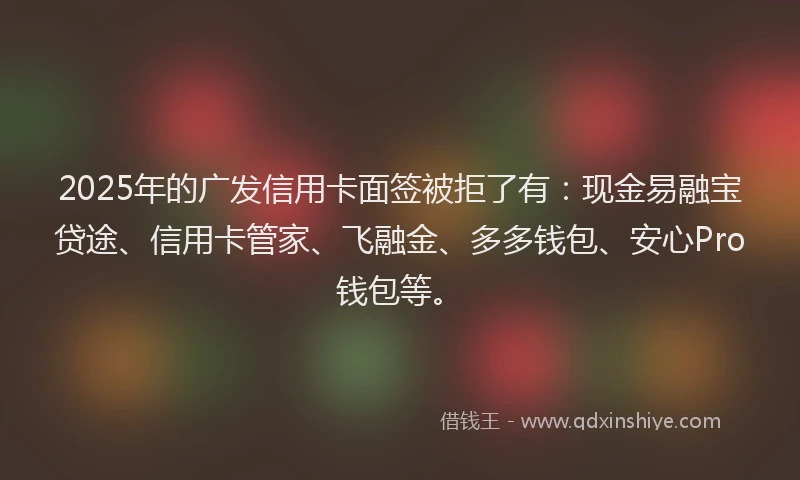 2025年的广发信用卡面签被拒了有：现金易融宝贷途、信用卡管家、飞融金、多多钱包、安心Pro钱包等。