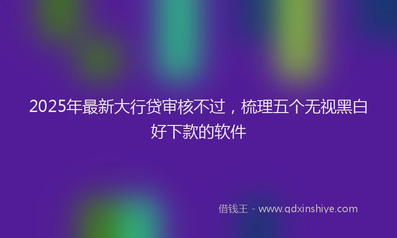 2025年最新大行贷审核不过，梳理五个无视黑白好下款的软件