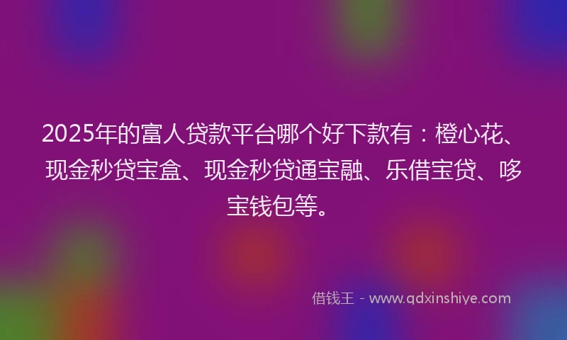 2025年的富人贷款平台哪个好下款有：橙心花、现金秒贷宝盒、现金秒贷通宝融、乐借宝贷、哆宝钱包等。