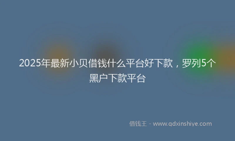 2025年最新小贝借钱什么平台好下款，罗列5个黑户下款平台