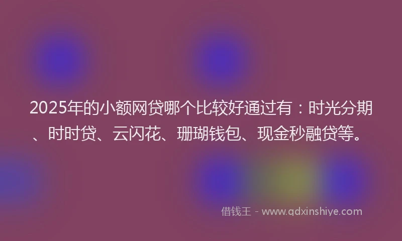 2025年的小额网贷哪个比较好通过有：时光分期、时时贷、云闪花、珊瑚钱包、现金秒融贷等。