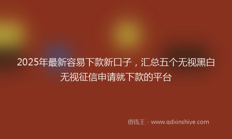 2025年最新容易下款新口子，汇总五个无视黑白无视征信申请就下款的平台