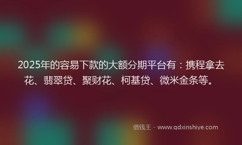 2025年的容易下款的大额分期平台有：携程拿去花、翡翠贷、聚财花、柯基贷、微米金条等。