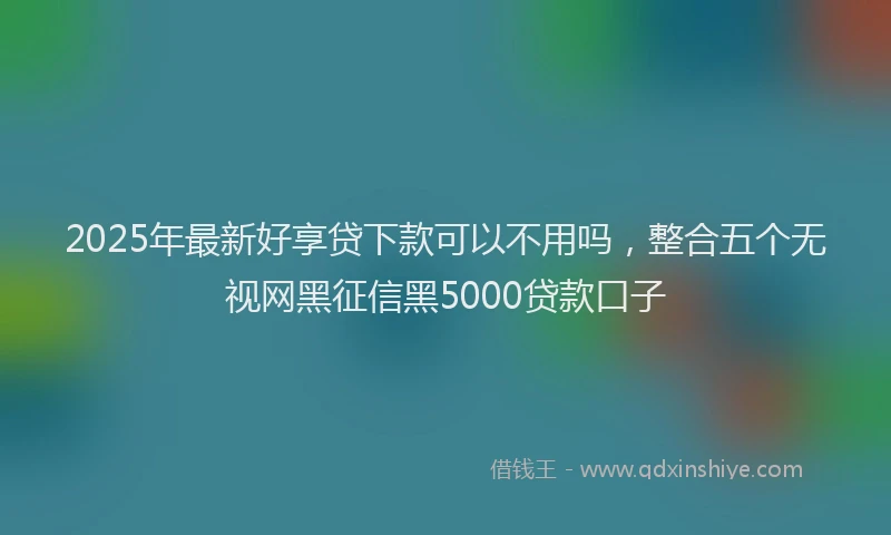2025年最新好享贷下款可以不用吗，整合五个无视网黑征信黑5000贷款口子