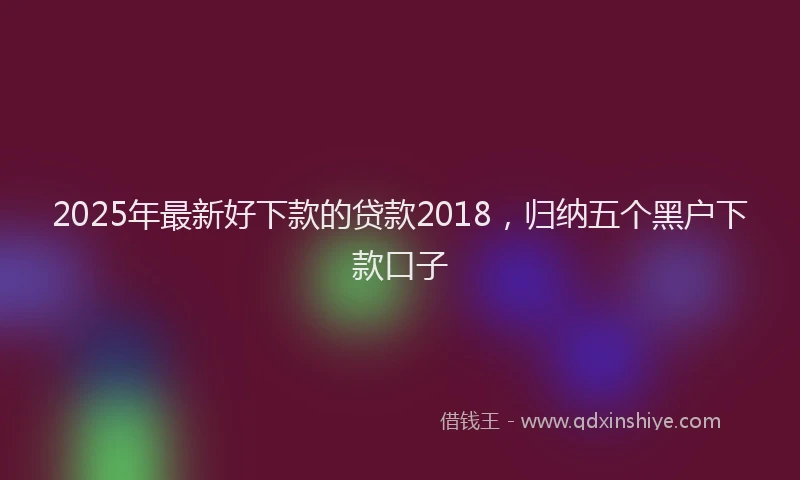 2025年最新好下款的贷款2018，归纳五个黑户下款口子