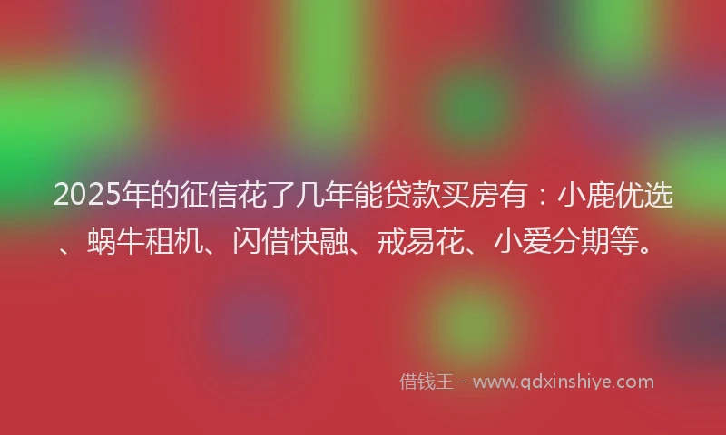 2025年的征信花了几年能贷款买房有：小鹿优选、蜗牛租机、闪借快融、戒易花、小爱分期等。