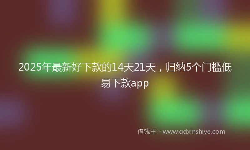 2025年最新好下款的14天21天，归纳5个门槛低易下款app