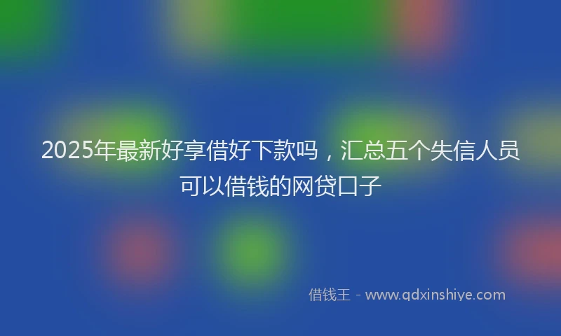 2025年最新好享借好下款吗，汇总五个失信人员可以借钱的网贷口子