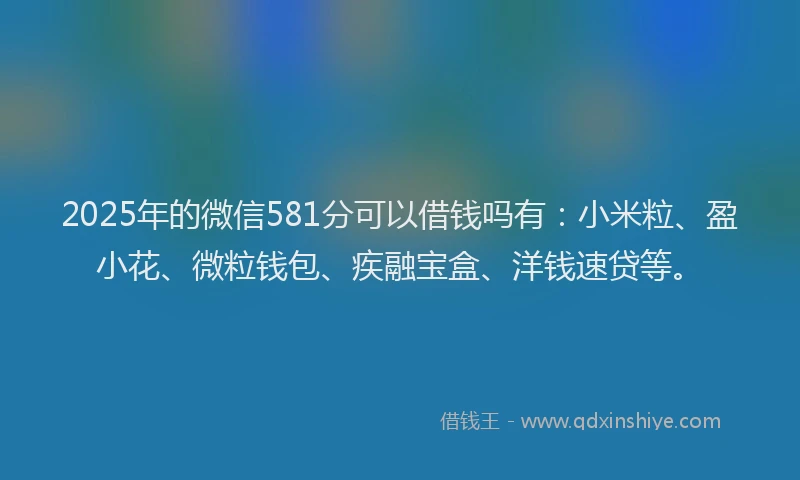 2025年的微信581分可以借钱吗有：小米粒、盈小花、微粒钱包、疾融宝盒、洋钱速贷等。