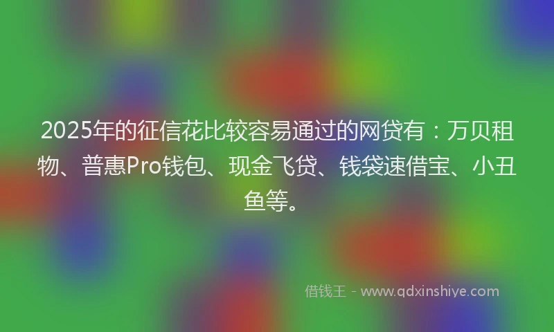 2025年的征信花比较容易通过的网贷有：万贝租物、普惠Pro钱包、现金飞贷、钱袋速借宝、小丑鱼等。